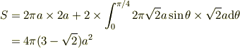S &= 2\pi a\times 2a + 2 \times \int_0^{\pi/4}2\pi\sqrt 2 a\sin\theta \times \sqrt 2 a {\rm d}\theta \\&= 4\pi(3-\sqrt{2})a^2