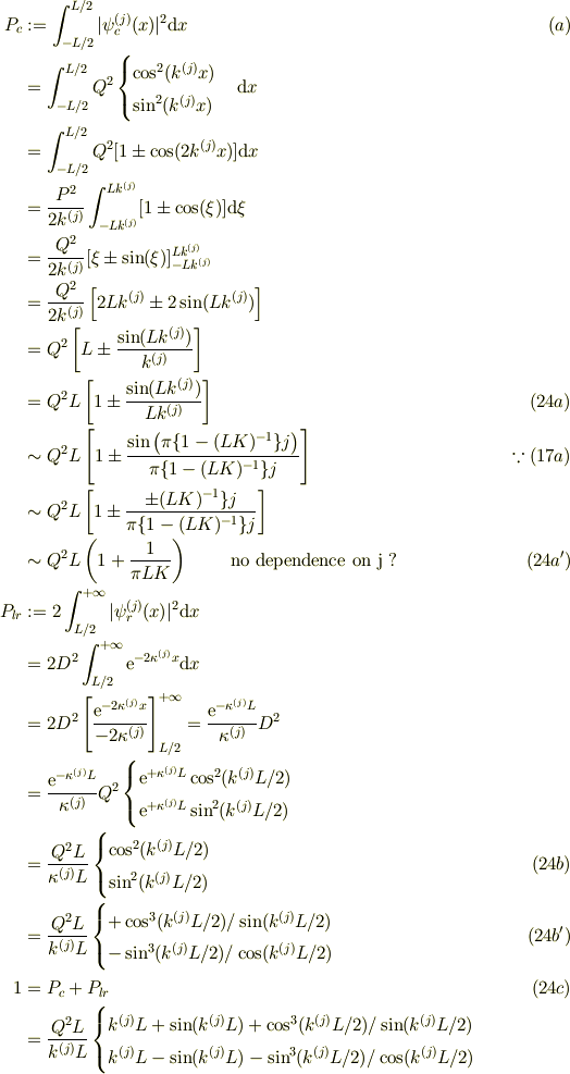 P_c &:= \int_{-L/2}^{L/2}|\psi^{(j)}_c (x)|^2\mathrm{d}x &\ (a)\\ &= \int_{-L/2}^{L/2}Q^2\begin{cases}\cos^2(k^{(j)}x)\\ \sin^2(k^{(j)}x)\end{cases}\mathrm{d}x\\ &= \int_{-L/2}^{L/2}Q^2 [1 \pm \cos(2k^{(j)}x)]\mathrm{d}x\\ &=\frac{P^2}{2k^{(j)}} \int_{-Lk^{(j)}}^{Lk^{(j)}}[1 \pm \cos(\xi)]\mathrm{d}\xi\\ &=\frac{Q^2}{2k^{(j)}} [\xi \pm \sin(\xi)]_{-Lk^{(j)}}^{Lk^{(j)}}\\ &=\frac{Q^2}{2k^{(j)}} \left[2Lk^{(j)} \pm2\sin(Lk^{(j)})\right]\\ &=Q^2 \left[L\pm \frac{\sin(Lk^{(j)})}{k^{(j)}}\right]\\ &=Q^2 L \left[1\pm \frac{\sin(Lk^{(j)})}{Lk^{(j)}}\right] &\ (24a)\\ &\sim Q^2 L \left[1\pm \frac{\sin\left(\pi\{1-(LK)^{-1}\}j\right)}{\pi\{1-(LK)^{-1}\}j}\right] &\ \because (17a)\\ &\sim Q^2 L \left[1\pm \frac{\pm(LK)^{-1}\}j}{\pi\{1-(LK)^{-1}\}j}\right]\\ &\sim Q^2 L \left(1 + \frac{1}{\pi LK} \right) \qquad \text{ no dependence on j ?} &\ (24a')\\ P_{lr} &:= 2\int_{L/2}^{+\infty}|\psi^{(j)}_r (x)|^2\mathrm{d}x \\&= 2D^2\int_{L/2}^{+\infty}\mathrm{e}^{-2\kappa^{(j)} x}\mathrm{d}x\\&= 2D^2\left[\frac{\mathrm{e}^{-2\kappa^{(j)} x}}{-2\kappa^{(j)}}\right]_{L/2}^{+\infty} = \frac{\mathrm{e}^{-\kappa^{(j)} L}}{\kappa^{(j)}}D^2\\ &= \frac{\mathrm{e}^{-\kappa^{(j)} L}}{\kappa^{(j)}}Q^2\begin{cases}\mathrm{e}^{+\kappa^{(j)} L}\cos^2(k^{(j)}L/2)\\ \mathrm{e}^{+\kappa^{(j)} L}\sin^2(k^{(j)}L/2) \end{cases}\\& = \frac{Q^2 L}{\kappa ^{(j)} L}\begin{cases}\cos^2(k^{(j)}L/2) \\\sin^2(k^{(j)}L/2) \end{cases}&\ (24b)\\&= \frac{Q^2 L}{k^{(j)} L}\begin{cases}+\cos^3(k^{(j)}L/2) /\sin(k^{(j)}L/2) \\ -\sin^3(k^{(j)}L/2)/ \cos(k^{(j)}L/2) \end{cases}&\ (24b')\\1 &= P_{c}+P_{lr} &\ (24c)\\ &= \frac{Q^2 L}{k^{(j)} L}\begin{cases}k^{(j)} L +\sin(k^{(j)} L) +\cos^3(k^{(j)}L/2) /\sin(k^{(j)}L/2) \\ k^{(j)} L -\sin(k^{(j)} L) -\sin^3(k^{(j)}L/2)/ \cos(k^{(j)}L/2) \end{cases}