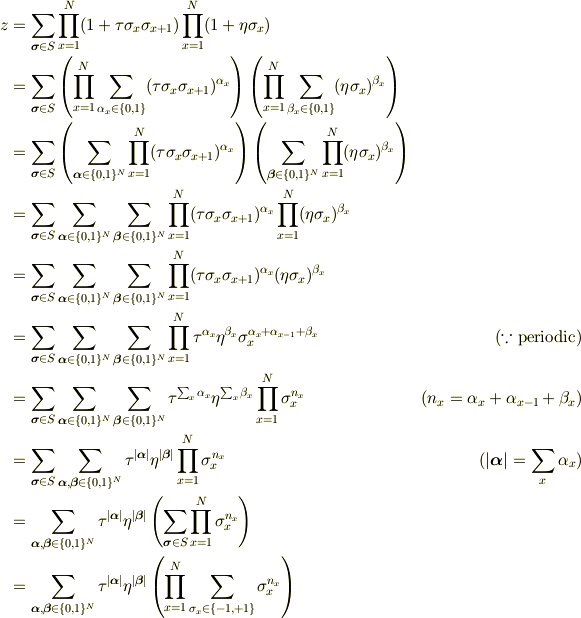 z &= \sum_{\bm{\sigma}\in{S}}\prod^{N}_{x=1}(1+\tau\sigma_{x}\sigma_{x+1})\prod^{N}_{x=1}(1+\eta\sigma_{x})\\&= \sum_{\bm{\sigma}\in{S}}\left(\prod^{N}_{x=1}\sum_{\alpha_x\in\{0,1\}}(\tau\sigma_{x}\sigma_{x+1})^{\alpha_x}\right)\left(\prod^{N}_{x=1}\sum_{\beta_x\in\{0,1\}}(\eta\sigma_{x})^{\beta_x}\right)\\&= \sum_{\bm{\sigma}\in{S}}\left(\sum_{\bm{\alpha}\in\{0,1\}^N}\prod^{N}_{x=1}(\tau\sigma_{x}\sigma_{x+1})^{\alpha_x}\right)\left(\sum_{\bm{\beta}\in\{0,1\}^N}\prod^{N}_{x=1}(\eta\sigma_{x})^{\beta_x}\right)\\&= \sum_{\bm{\sigma}\in{S}}\sum_{\bm{\alpha}\in\{0,1\}^N}\sum_{\bm{\beta}\in\{0,1\}^N}\prod^{N}_{x=1}(\tau\sigma_{x}\sigma_{x+1})^{\alpha_x}\prod^{N}_{x=1}(\eta\sigma_{x})^{\beta_x}\\&= \sum_{\bm{\sigma}\in{S}}\sum_{\bm{\alpha}\in\{0,1\}^N}\sum_{\bm{\beta}\in\{0,1\}^N}\prod^{N}_{x=1}(\tau\sigma_{x}\sigma_{x+1})^{\alpha_x}(\eta\sigma_{x})^{\beta_x}\\&= \sum_{\bm{\sigma}\in{S}}\sum_{\bm{\alpha}\in\{0,1\}^N}\sum_{\bm{\beta}\in\{0,1\}^N}\prod^{N}_{x=1}\tau^{\alpha_x}\eta^{\beta_x}\sigma_{x}^{\alpha_x+\alpha_{x-1}+\beta_x} & (\because \text{periodic})\\&= \sum_{\bm{\sigma}\in{S}}\sum_{\bm{\alpha}\in\{0,1\}^N}\sum_{\bm{\beta}\in\{0,1\}^N}\tau^{\sum_x\alpha_x}\eta^{\sum_x\beta_x} \prod^{N}_{x=1}\sigma_{x}^{n_x} &(n_x=\alpha_x+\alpha_{x-1}+\beta_x)\\&= \sum_{\bm{\sigma}\in{S}} \sum_{\bm{\alpha},\bm{\beta}\in\{0,1\}^N}\tau^{|\bm{\alpha}|}\eta^{|\bm{\beta}|} \prod^{N}_{x=1}\sigma_{x}^{n_x} & (|\bm{\alpha}|=\sum_x\alpha_x)\\&= \sum_{\bm{\alpha},\bm{\beta}\in\{0,1\}^N}\tau^{|\bm{\alpha}|}\eta^{|\bm{\beta}|} \left(\sum_{\bm{\sigma}\in{S}} \prod^{N}_{x=1}\sigma_{x}^{n_x}\right)\\&= \sum_{\bm{\alpha},\bm{\beta}\in\{0,1\}^N}\tau^{|\bm{\alpha}|}\eta^{|\bm{\beta}|}\left(\prod^{N}_{x=1}\sum_{\sigma_x \in \{-1,+1\}} \sigma_{x}^{n_x}\right)