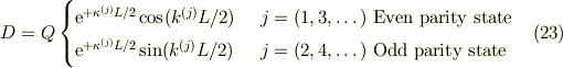 D &= Q\begin{cases}\mathrm{e}^{+\kappa^{(j)} L/2}\cos(k^{(j)}L/2) &\ j=(1,3, \dots) \text{ Even parity state}\\\mathrm{e}^{+\kappa^{(j)} L/2}\sin(k^{(j)}L/2) &\ j=(2,4, \dots) \text{  Odd parity state}\end{cases} &\ (23)