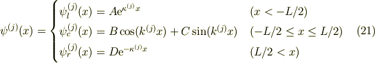\psi^{(j)}(x) &=\begin{cases}\psi^{(j)}_l (x) = A\mathrm{e}^{\kappa^{(j)} x} & (x < -L/2) \\ \psi^{(j)}_c(x) = B\cos(k^{(j)}x)+C\sin(k^{(j)}x) & (-L/2 \le x \le L/2) \\\psi^{(j)}_r (x) = D\mathrm{e}^{-\kappa^{(j)} x}&(L/2 < x)\end{cases} &\ (21)