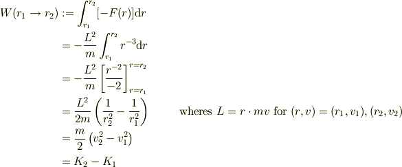 W(r_1 \to r_2) &:= \int_{r_1}^{r_2}[-F(r)]\mathrm{d}r\\&= -\frac{L^2}{m}\int_{r_1}^{r_2}r^{-3}\mathrm{d}r\\&= -\frac{L^2}{m}\left[ \frac{r^{-2}}{-2}\right]_{r=r_1}^{r=r_2}\\&=\frac{L^2}{2m}\left( \frac{1}{r_{2}^2}-\frac{1}{r_{1}^2}\right) & \qquad \text{wheres } L=r \cdot mv \text{ for } (r,v) = (r_1, v_1),  (r_2, v_2)\\&= \frac{m}{2}\left(v_2^2 -v_1^2 \right)\\&= K_2 -K_1