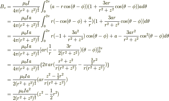 B_z &= \frac{\mu_0I}{4 \pi(r^2+z^2)^{\frac{3}{2}}} \int^{2\pi}_0 (a-r \cos (\theta -\phi))(1+\frac{3ar}{r^2+z^2} \cos (\theta - \phi))a d \theta \\&= \frac{\mu_0Ia}{4 \pi(r^2+z^2)^{\frac{3}{2}}} \int^{2\pi}_0 r(- \cos (\theta -\phi)+\frac{a}{r})(1+\frac{3ar}{r^2+z^2} \cos (\theta - \phi)) d \theta \\&= \frac{\mu_0Ia}{4 \pi(r^2+z^2)^{\frac{3}{2}}} \int^{2\pi}_0 r(-1+\frac{3a^2}{r^2+z^2})\cos (\theta -\phi) +a -\frac{3ar^2}{r^2+z^2}\cos^2 (\theta -\phi) d \theta \\&= \frac{\mu_0Ia}{4 \pi(r^2+z^2)^{\frac{3}{2}}} [ ar(\frac{1}{r} -\frac{3r}{2(r^2+z^2)}) (\theta-\phi) ]^{2\pi}_0 \\&= \frac{\mu_0Ia}{4 \pi(r^2+z^2)^{\frac{3}{2}}} \{ 2\pi ar (\frac{r^2+z^2}{r(r^2+z^2)}-\frac{\frac{3}{2}r^2}{r(r^2+z^2)})\} \\&= \frac{\mu_0Ia}{2(r^2+z^2)^{\frac{3}{2}}} ( ar \frac{z^2-\frac{1}{2}r^2}{r(r^2+z^2)}) \\&= \frac{\mu_0Ia^2}{2(r^2+z^2)^{\frac{5}{2}}} (z^2-\frac{1}{2}r^2)