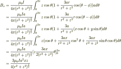 B_x &= \frac{\mu_0I}{4 \pi(r^2+z^2)^{\frac{3}{2}}} \int^{2\pi}_0 z \cos \theta(1+\frac{3ar}{r^2+z^2} \cos (\theta - \phi))a d \theta \\&= \frac{\mu_0Ia}{4 \pi(r^2+z^2)^{\frac{3}{2}}} \int^{2\pi}_0 z \cos \theta(1+\frac{3a}{r^2+z^2} r\cos (\theta - \phi)) d \theta \\&= \frac{\mu_0Ia}{4 \pi(r^2+z^2)^{\frac{3}{2}}} \int^{2\pi}_0 z \cos \theta(1+\frac{3a}{r^2+z^2} (x \cos \theta + y \sin \theta) d \theta \\&= \frac{\mu_0Ia}{4 \pi(r^2+z^2)^{\frac{3}{2}}} \int^{2\pi}_0 z (\cos \theta +\frac{3ax}{r^2+z^2} \cos^2 \theta + \frac{3ax}{r^2+z^2} \sin \theta \cos \theta) d \theta \\&= \frac{\mu_0Ia}{4 \pi(r^2+z^2)^{\frac{3}{2}}} [ z \frac{3ax}{2(r^2+z^2)} \theta ]^{2\pi}_0 \\&= \frac{3\mu_0Ia^2xz}{4 (r^2+z^2)^{\frac{5}{2}}}