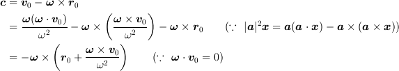 <tex>\bm{c} &= \bm{v}_0 - \bm{\omega}\times\bm{r}_0\\
&= \frac{\bm{\omega}(\bm{\omega}\cdot\bm{v}_0)}{\omega^2} - \bm{\omega}\times\left(\frac{\bm{\omega}\times\bm{v}_0}{\omega^2}\right) - \bm{\omega}\times\bm{r}_0\qquad(\because~ |\bm{a}|^2\bm{x} = \bm{a}(\bm{a}\cdot\bm{x}) - \bm{a}\times(\bm{a}\times\bm{x}))\\
&=  - \bm{\omega}\times\left(\bm{r}_0+\frac{\bm{\omega}\times\bm{v}_0}{\omega^2}\right) \qquad(\because~ \bm{\omega}\cdot\bm{v}_0 = 0)</tex>